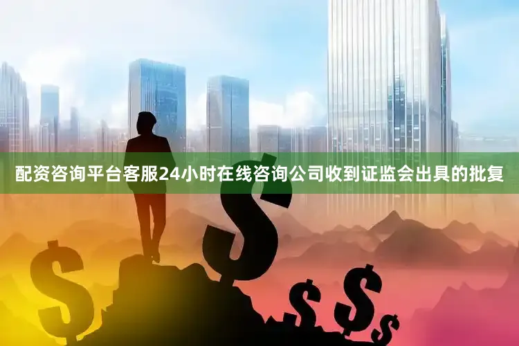 配资咨询平台客服24小时在线咨询公司收到证监会出具的批复