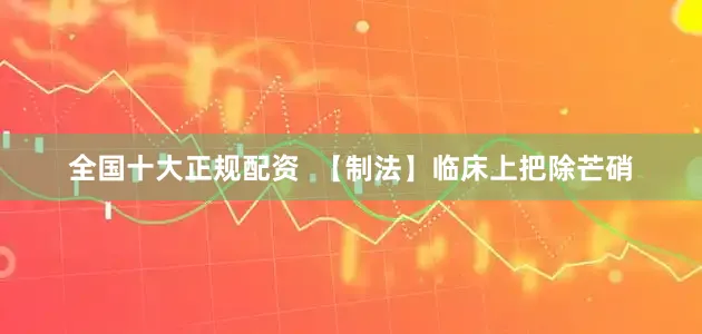 全国十大正规配资  【制法】临床上把除芒硝