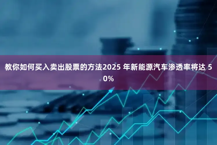 教你如何买入卖出股票的方法2025 年新能源汽车渗透率将达 50%