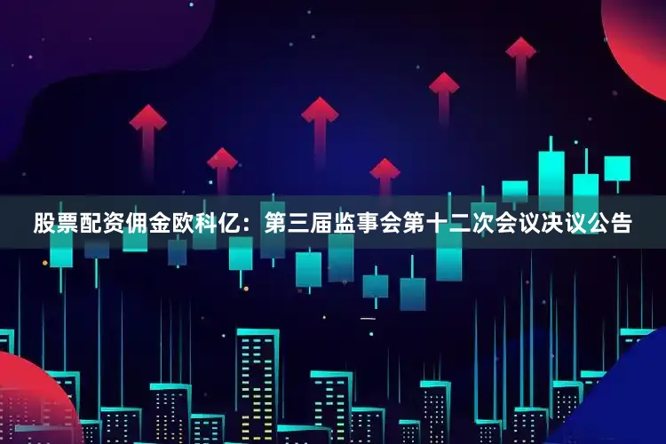 股票配资佣金欧科亿：第三届监事会第十二次会议决议公告