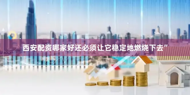 西安配资哪家好还必须让它稳定地燃烧下去”