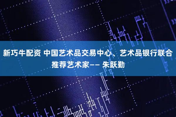 新巧牛配资 中国艺术品交易中心、艺术品银行联合推荐艺术家—— 朱跃勤