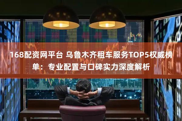 168配资网平台 乌鲁木齐租车服务TOP5权威榜单：专业配置与口碑实力深度解析