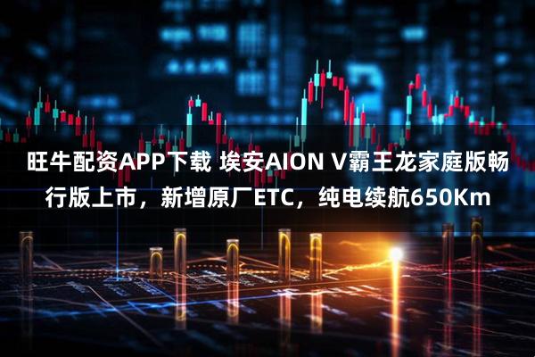 旺牛配资APP下载 埃安AION V霸王龙家庭版畅行版上市，新增原厂ETC，纯电续航650Km