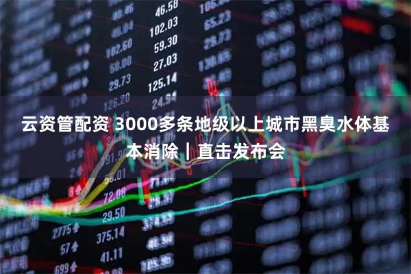 云资管配资 3000多条地级以上城市黑臭水体基本消除｜直击发布会