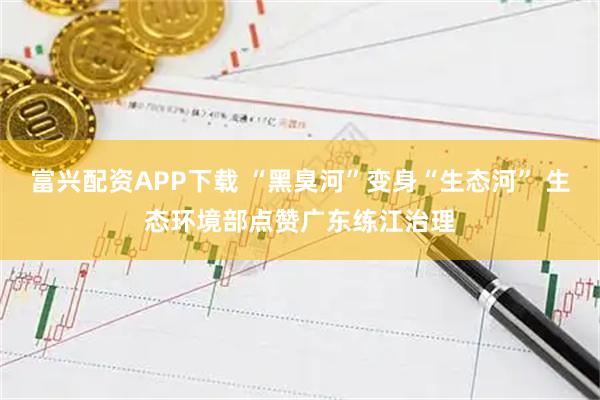 富兴配资APP下载 “黑臭河”变身“生态河” 生态环境部点赞广东练江治理