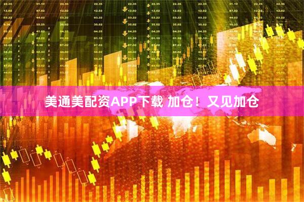 美通美配资APP下载 加仓！又见加仓