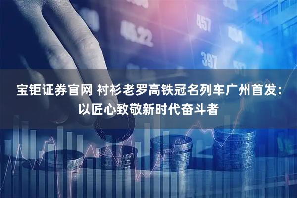 宝钜证券官网 衬衫老罗高铁冠名列车广州首发：以匠心致敬新时代奋斗者