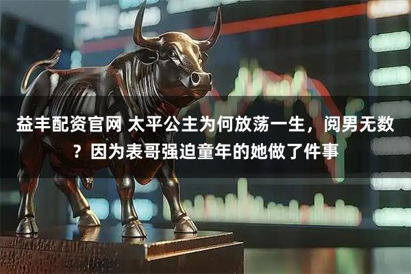 益丰配资官网 太平公主为何放荡一生，阅男无数？因为表哥强迫童年的她做了件事