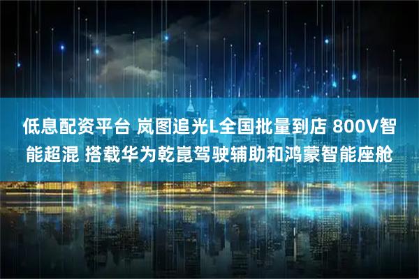 低息配资平台 岚图追光L全国批量到店 800V智能超混 搭载华为乾崑驾驶辅助和鸿蒙智能座舱