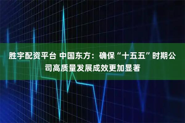 胜宇配资平台 中国东方：确保“十五五”时期公司高质量发展成效更加显著