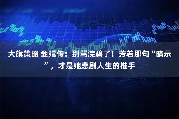 大旗策略 甄嬛传：别骂浣碧了！芳若那句“暗示”，才是她悲剧人生的推手