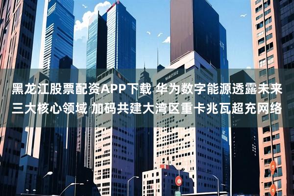 黑龙江股票配资APP下载 华为数字能源透露未来三大核心领域 加码共建大湾区重卡兆瓦超充网络