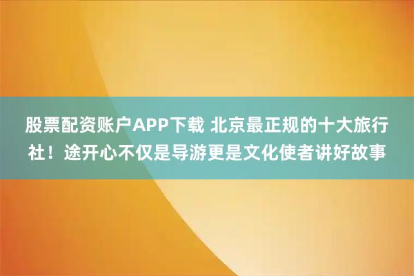 股票配资账户APP下载 北京最正规的十大旅行社!途开心不仅是导游更是文化使者讲好故事