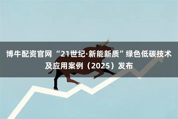 博牛配资官网 “21世纪·新能新质”绿色低碳技术及应用案例（2025）发布