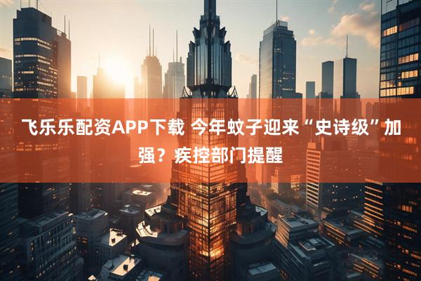 飞乐乐配资APP下载 今年蚊子迎来“史诗级”加强？疾控部门提醒