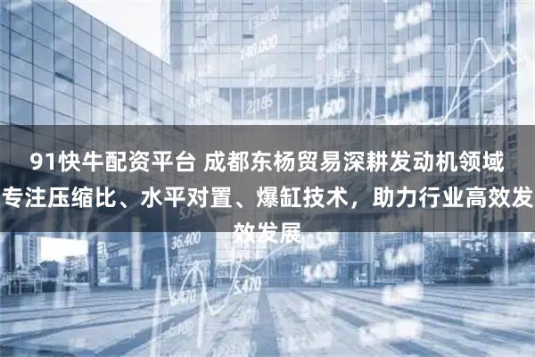 91快牛配资平台 成都东杨贸易深耕发动机领域，专注压缩比、水平对置、爆缸技术，助力行业高效发展