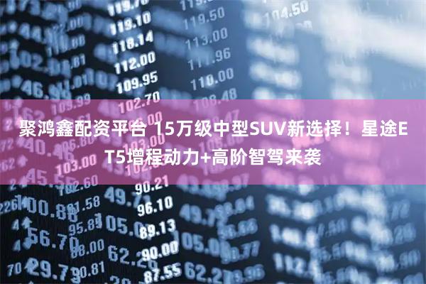 聚鸿鑫配资平台 15万级中型SUV新选择！星途ET5增程动力+高阶智驾来袭