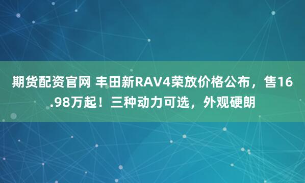 期货配资官网 丰田新RAV4荣放价格公布，售16.98万起！三种动力可选，外观硬朗