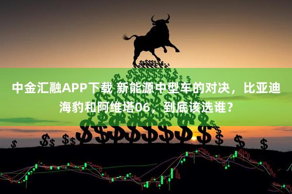 中金汇融APP下载 新能源中型车的对决，比亚迪海豹和阿维塔06，到底该选谁？