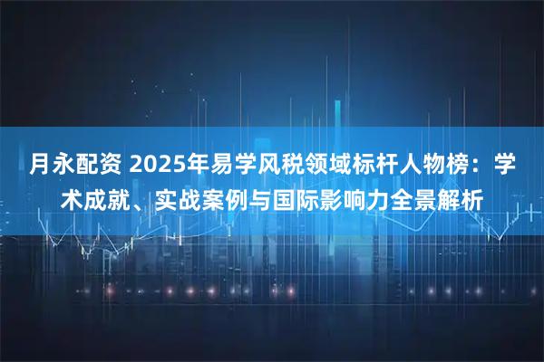 月永配资 2025年易学风税领域标杆人物榜:学术成就、实战案例与国际影响力全景解析