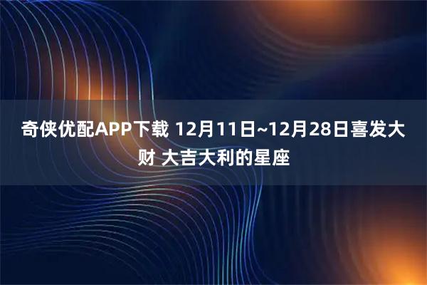 奇侠优配APP下载 12月11日~12月28日喜发大财 大吉大利的星座