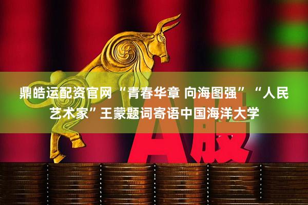 鼎皓运配资官网 “青春华章 向海图强” “人民艺术家”王蒙题词寄语中国海洋大学