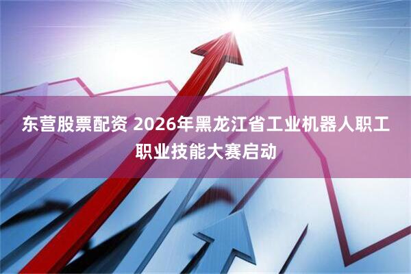 东营股票配资 2026年黑龙江省工业机器人职工职业技能大赛启动