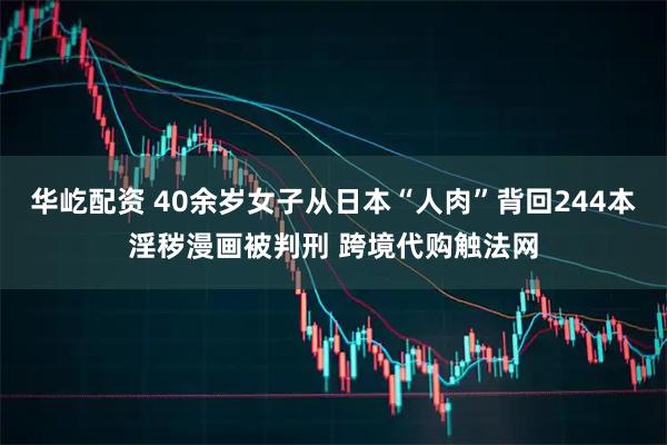 华屹配资 40余岁女子从日本“人肉”背回244本淫秽漫画被判刑 跨境代购触法网