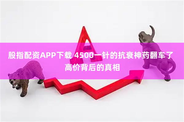 股指配资APP下载 4500一针的抗衰神药翻车了 高价背后的真相