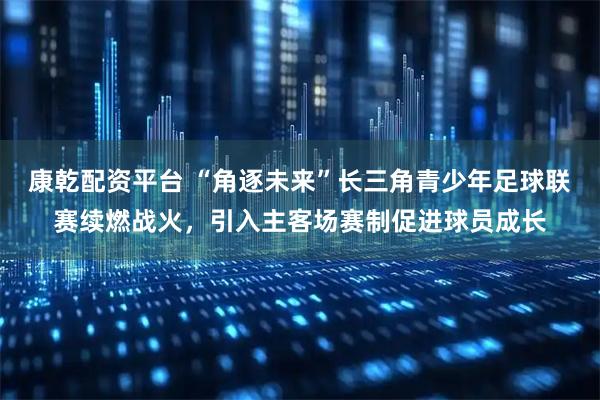 康乾配资平台 “角逐未来”长三角青少年足球联赛续燃战火，引入主客场赛制促进球员成长