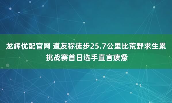 龙辉优配官网 道友称徒步25.7公里比荒野求生累 挑战赛首日选手直言疲惫