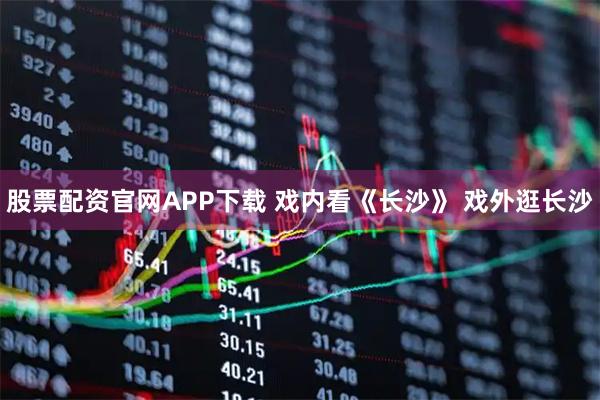 股票配资官网APP下载 戏内看《长沙》 戏外逛长沙