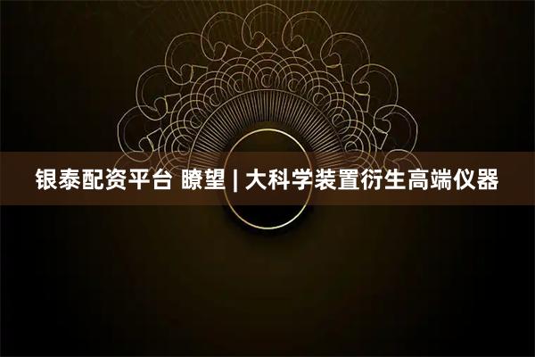 银泰配资平台 瞭望 | 大科学装置衍生高端仪器
