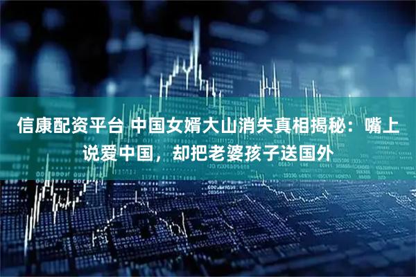 信康配资平台 中国女婿大山消失真相揭秘：嘴上说爱中国，却把老婆孩子送国外