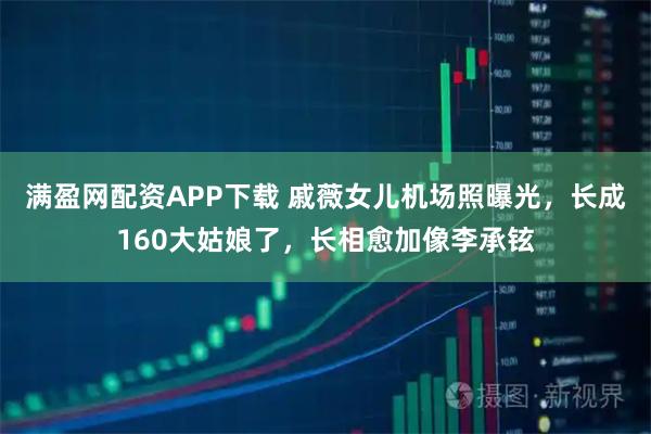 满盈网配资APP下载 戚薇女儿机场照曝光，长成160大姑娘了，长相愈加像李承铉