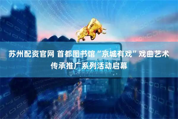 苏州配资官网 首都图书馆“京城有戏”戏曲艺术传承推广系列活动启幕