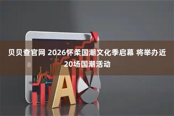 贝贝查官网 2026怀柔国潮文化季启幕 将举办近20场国潮活动