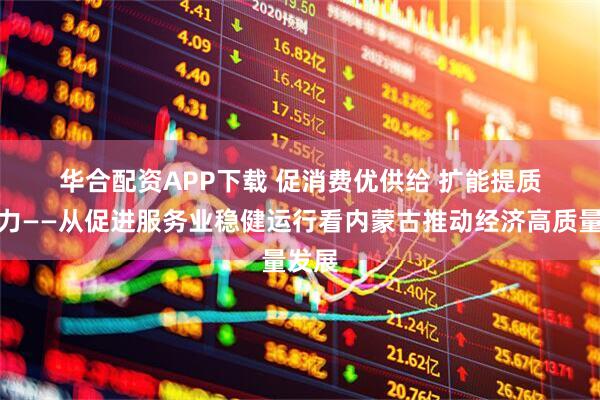 华合配资APP下载 促消费优供给 扩能提质增活力——从促进服务业稳健运行看内蒙古推动经济高质量发展