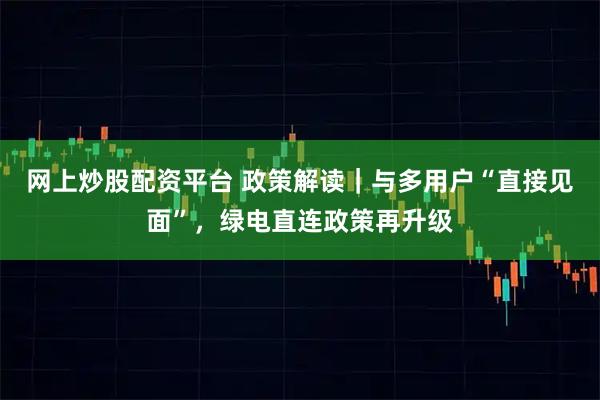 网上炒股配资平台 政策解读｜与多用户“直接见面”，绿电直连政策再升级