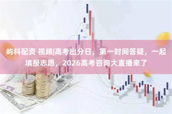 屿科配资 视频|高考出分日,第一时间答疑,一起填报志愿,2026高考咨询大直播来了