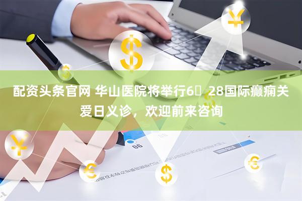 配资头条官网 华山医院将举行6・28国际癫痫关爱日义诊,欢迎前来咨询