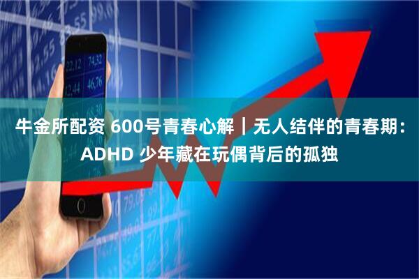 牛金所配资 600号青春心解｜无人结伴的青春期：ADHD 少年藏在玩偶背后的孤独