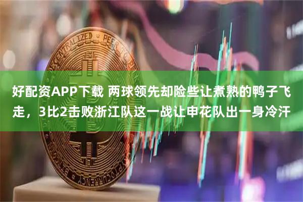 好配资APP下载 两球领先却险些让煮熟的鸭子飞走，3比2击败浙江队这一战让申花队出一身冷汗