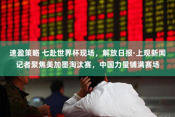 速盈策略 七赴世界杯现场,解放日报·上观新闻记者聚焦美加墨淘汰赛,中国力量铺满赛场
