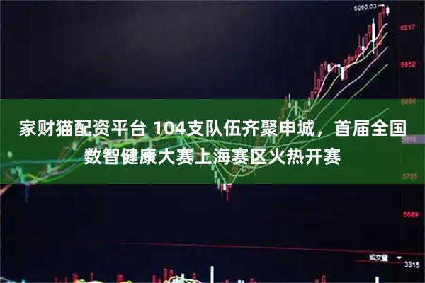 家财猫配资平台 104支队伍齐聚申城，首届全国数智健康大赛上海赛区火热开赛