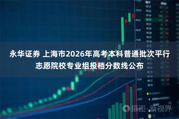 永华证券 上海市2026年高考本科普通批次平行志愿院校专业组投档分数线公布