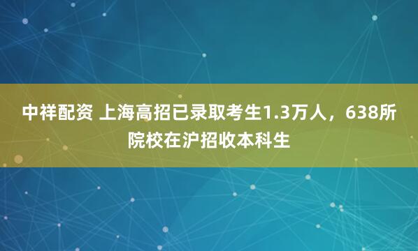 中祥配资 上海高招已录取考生1.3万人，638所院校在沪招收本科生