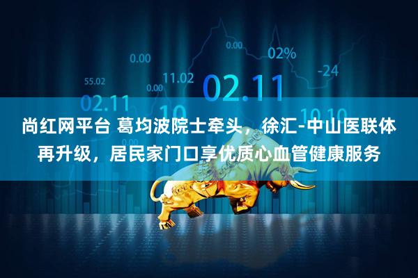 尚红网平台 葛均波院士牵头，徐汇-中山医联体再升级，居民家门口享优质心血管健康服务