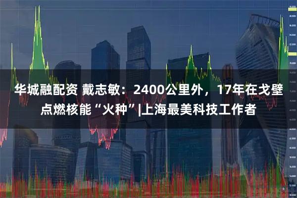 华城融配资 戴志敏:2400公里外,17年在戈壁点燃核能“火种”|上海最美科技工作者